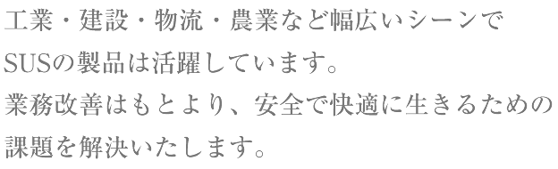 工業・建設・農業など幅広いシーンでSUSの製品は活躍しています。業務改善はもとより、安全で快適に生きるための課題を解決いたします。