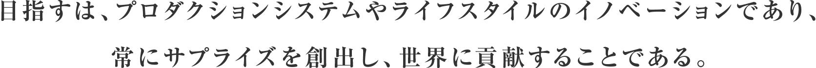 目指すは、プロダクションシステムやライフスタイルのイノベーションであり、常にサプライズを創出し、世界に貢献することである。