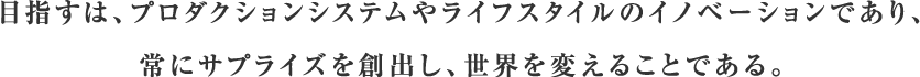 目指すは、プロダクションシステムやライフスタイルのイノベーションであり、常にサプライズを創出し、世界を変えることである。