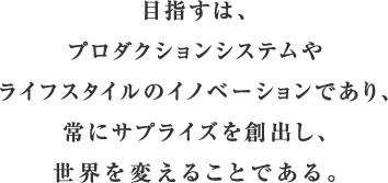 目指すは、プロダクションシステムやライフスタイルのイノベーションであり、常にサプライズを創出し、世界を変えることである。