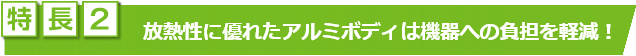 特長2　放熱性に優れたアルミボディは機器への負担を軽減！