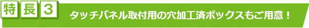 特長3　タッチパネル取付用の穴加工済ボックスもご用意！