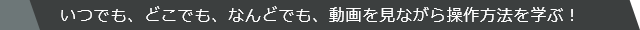 いつでも、どこでも、なんどでも、動画を見ながら操作方法を学ぶ！