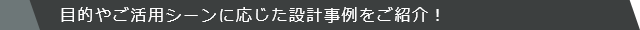 目的やご活用シーンに応じた設計事例をご紹介！