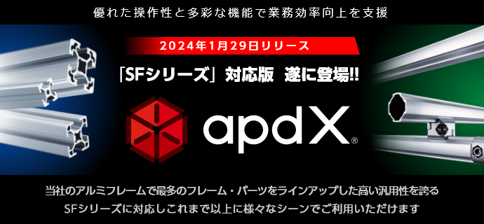 優れた操作性と多彩な機能で業務効率向上を支援 2024年1月29日リリース 「SFシリーズ」対応版  遂に登場!! apdX 当社のアルミフレームで最多のフレーム・パーツをラインアップした高い汎用性を誇る SFシリーズに対応しこれまで以上に様々なシーンでご利用いただけます