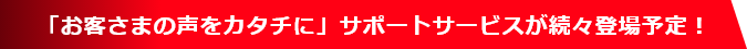  「お客さまの声をカタチに」サポートサービスが続々登場予定！