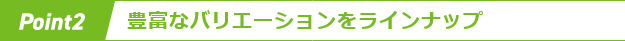 Point 2 豊富なバリエーションをラインアップ