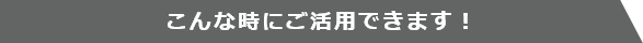 こんな時にご活用できます！