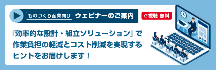ものづくり産業向け ウェビナーのご案内 ご視聴 無料　『効率的な設計・組立ソリューション』で作業負担の軽減とコスト削減を実現するヒントをお届けします！