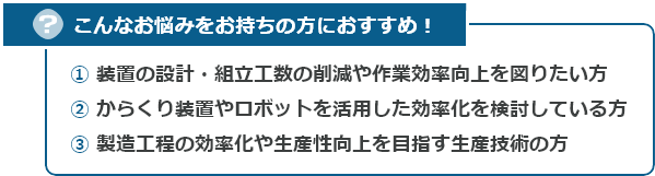 こんなお悩みをお持ちの方におすすめ！　　① 装置の設計・組立工数の削減や作業効率向上を図りたい方　② からくり装置やロボットを活用した効率化を検討している方　③ 製造工程の効率化や生産性向上を目指す生産技術の方