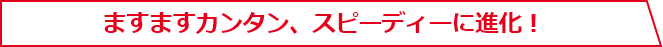 ますますカンタン、スピーディーに進化！