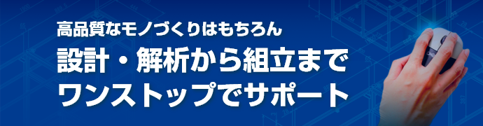 高品質なモノづくりはもちろん設計・解析から組立までワンストップでサポート