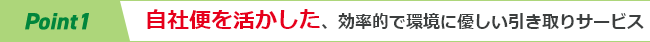 Point1　自社便を活かした、効率的で環境に優しい引き取りサービス