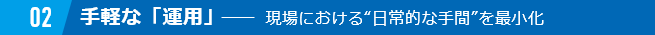 02 手軽な「運用」　　現場における“日常的な手間”を最小化