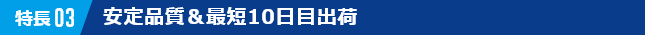 特長03　安定品質＆最短10日目出荷