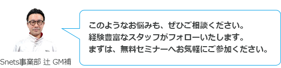 このようなお悩みも、ぜひご相談ください。経験豊富なスタッフがフォローいたします。まずは、無料セミナーへお気軽にご参加ください。　Snets事業部 辻 GM補
